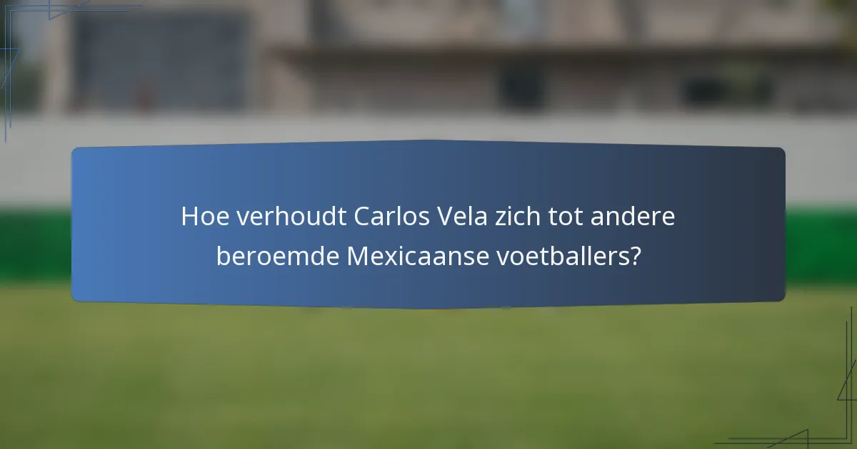 Hoe verhoudt Carlos Vela zich tot andere beroemde Mexicaanse voetballers?