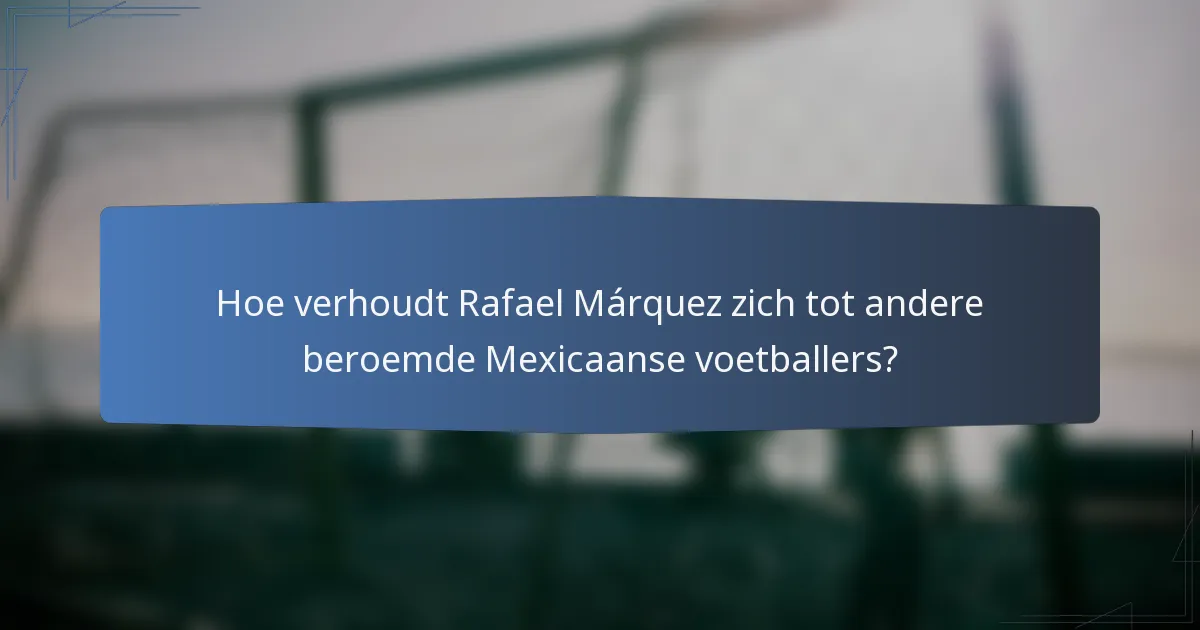 Hoe verhoudt Rafael Márquez zich tot andere beroemde Mexicaanse voetballers?