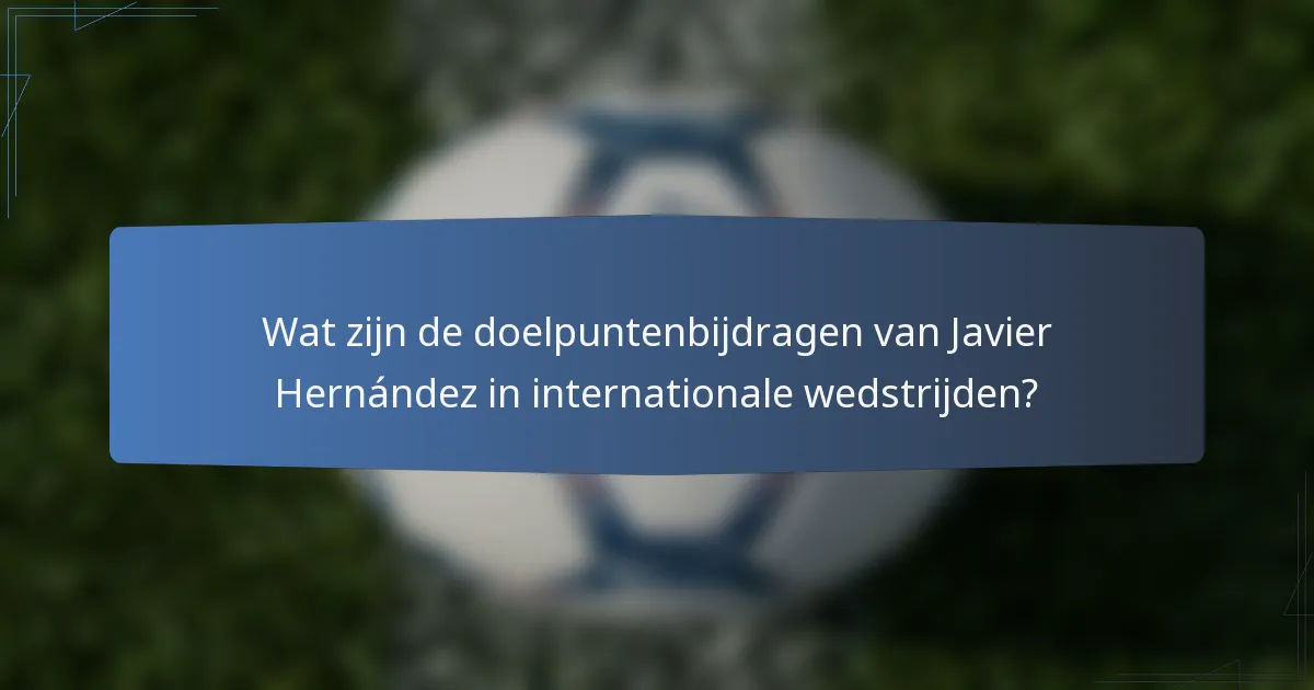 Wat zijn de doelpuntenbijdragen van Javier Hernández in internationale wedstrijden?