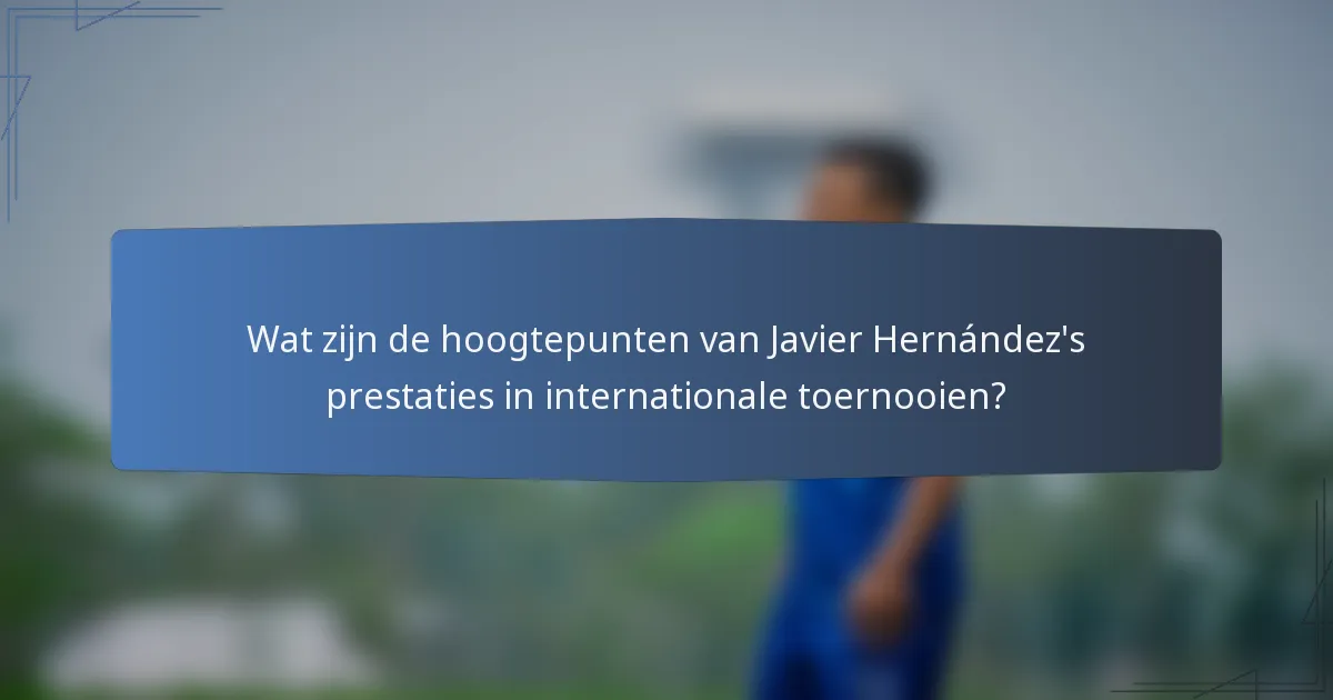 Wat zijn de hoogtepunten van Javier Hernández's prestaties in internationale toernooien?